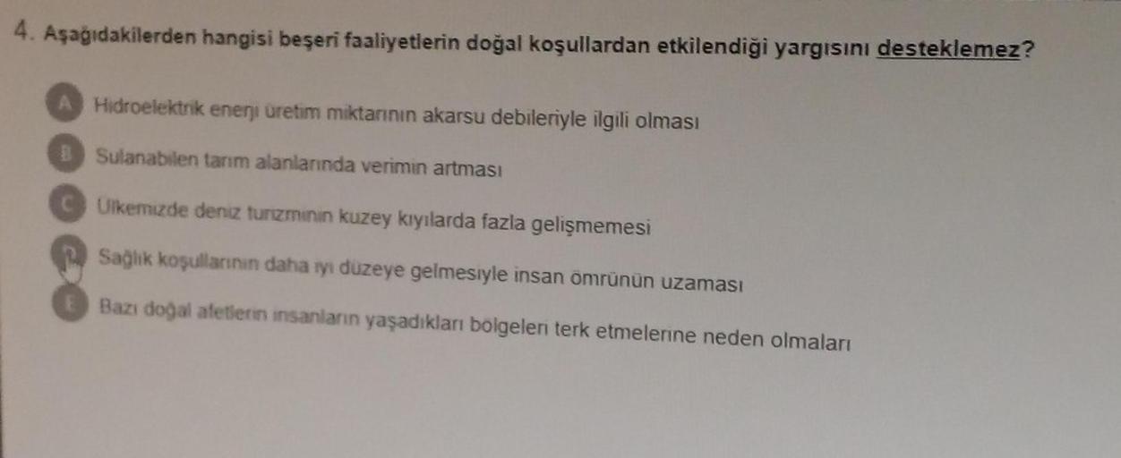 4. Aşağıdakilerden hangisi beşeri faaliyetlerin doğal koşullardan etkilendiği yargısını desteklemez?
A Hidroelektrik enerji üretim miktarının akarsu debileriyle ilgili olması
B Sulanabilen tarım alanlarında verimin artması
Ulkemizde deniz turzminin kuzey k