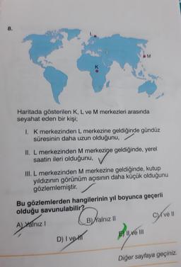 8.
M
Haritada gösterilen K, L ve M merkezleri arasında
seyahat eden bir kişi;
1. K merkezinden L merkezine geldiğinde gündüz
süresinin daha uzun olduğunu,
II. L merkezinden M merkezine geldiğinde, yerel
saatin ileri olduğunu,
heavy
III. L merkezinden M mer
