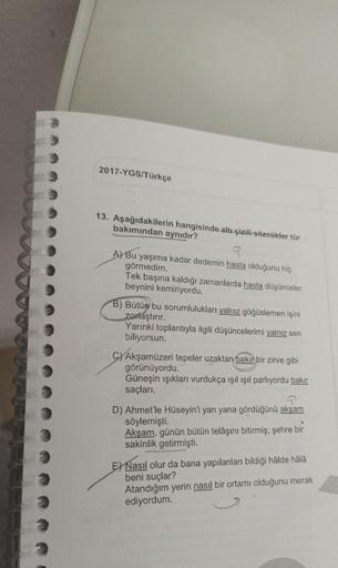 2017-YGS/Türkçe
13. Aşağıdakilerin hangisinde altı çizili sözcükler tür
bakımından aynıdır?
A) Bu yaşıma kadar dedemin hasta olduğunu hiç
görmedim.
Tek başına kaldığı zamanlarda hasta düşünceler
beynini kemiriyordu.
B) Bütün bu sorumlulukları yalnız göğüsl