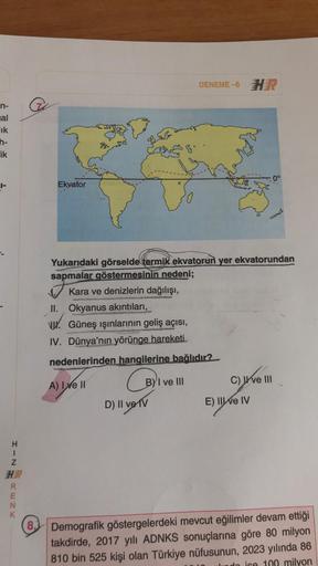 DENEME-6 H
n-
nal
lik
h-
Fik
The
0°
|-
Ekvator
Yukarıdaki görselde termik ekvatorun yer ekvatorundan
sapmalar göstermesinin nedeni;
Kara ve denizlerin dağılışı,
II. Okyanus akıntıları,
VW. Güneş ışınlarının geliş açısı,
IV. Dünya'nın yörünge hareketi
neden