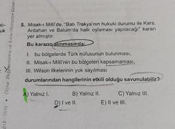 ati-
uk
5. Misak-ı Milli'de, "Batı Trakya'nın hukuki durumu ile Kars,
Ardahan ve Batum'da halk oylaması yapılacağı" kararı
yer almıştır.
Bu kararın alınmasında;
ölçme Decollendirme ve Sinav Hizmetleri Genel
1. bu bölgelerde Türk nüfusunun bulunması,
II. Misak-ı Millî'nin bu bölgeleri kapsamaması,
III. Wilson ilkelerinin yok sayılması
durumlarından hangilerinin etkili olduğu savunulabilir?
A) Yalnız I.
%
B) Yalnız II. C) Yalnız III.
D) I ve II.
E) II ve III.
