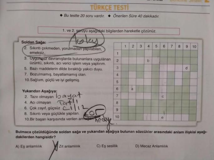 TÜRKÇE TESTİ
Bu testte 20 soru vardır. Önerilen Süre 40 dakikadır.
1. ve 2. soruyu aşağıdaki bilgilerden hareketle çözünüz.
Toky
1
2.
3
4
5
6
7
8
9
10
1
Soldan
Sağa:
2. Sıkıntı çekmeden, yorulmadan yapılabilen,
emeksiz
3. Uygunsuz davranışlarda bulunanlara