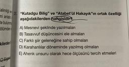 ve
alimliği
ni anlatır.
te bulunmu
2. "Kutadgu Bilig" ve "Atabet'ül Hakayık"ın ortak özelliği
aşağıdakilerden hangisidir?
ölümden o
A) Mesnevi şeklinde yazılmaları
B) Tasavvuf düşüncesini ele almaları
C) Farklı şiir geleneğine sahip olmaları
D) Karahanlılar döneminde yazılmış olmaları
E) Ahenk unsuru olarak hece ölçüsünü tercih etmeleri
kilerden
C) Ergen