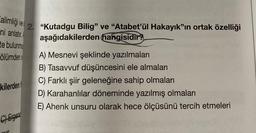 ve
alimliği
ni anlatır.
te bulunmu
2. "Kutadgu Bilig" ve "Atabet'ül Hakayık"ın ortak özelliği
aşağıdakilerden hangisidir?
ölümden o
A) Mesnevi şeklinde yazılmaları
B) Tasavvuf düşüncesini ele almaları
C) Farklı şiir geleneğine sahip olmaları
D) Karahanlılar döneminde yazılmış olmaları
E) Ahenk unsuru olarak hece ölçüsünü tercih etmeleri
kilerden
C) Ergen
