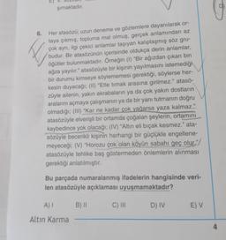 şımaktadır.
♡
6.
Her atasözü; uzun deneme ve gözlemlere dayanılarak or-
taya çıkmış, topluma mal olmuş, gerçek anlamından az
çok ayrı, ilgi çekici anlamlar taşıyan kalıplaşmış söz gru-
budur. Bir atasözünün içerisinde oldukça derin anlamlar,
öğütler bulunmaktadır. Örneğin (1) "Bir ağızdan çıkan bin
ağza yayılır." atasözüyle bir kişinin yayılmasını istemediği
bir durumu kimseye söylememesi gerektiği, söylerse her-
kesin duyacağı; (II) “Etle tırnak arasına girilmez." atasö-
züyle ailenin, yakın akrabaların ya da çok yakın dostların
aralarını açmaya çalışmanın ya da bir yanı tutmanın doğru
olmadığı; (III) “Kar ne kadar çok yağarsa yaza kalmaz."
atasözüyle elverişli bir ortamda çoğalan şeylerin, ortamını
kaybedince yok olacağı; (IV) “Altın eli bıçak kesmez." ata-
sözüyle becerikli kişinin herhangi bir güçlükle engellene-
meyeceği; (V) “Horozu çok olan köyün sabahı geç olur."/
atasözüyle tehlike baş göstermeden önlemlerin alınması
gerektiği anlatılmıştır.
Bu parçada numaralanmış ifadelerin hangisinde veri-
len atasözüyle açıklaması uyuşmamaktadır?
A)
B) 11
C) III
D) IV
E) V
Altin Karma
4