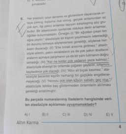 şımaktadır.
♡
6.
Her atasözü; uzun deneme ve gözlemlere dayanılarak or-
taya çıkmış, topluma mal olmuş, gerçek anlamından az
çok ayrı, ilgi çekici anlamlar taşıyan kalıplaşmış söz gru-
budur. Bir atasözünün içerisinde oldukça derin anlamlar,
öğütler bulunmaktadır. Örneğin (1) "Bir ağızdan çıkan bin
ağza yayılır." atasözüyle bir kişinin yayılmasını istemediği
bir durumu kimseye söylememesi gerektiği, söylerse her-
kesin duyacağı; (II) “Etle tırnak arasına girilmez." atasö-
züyle ailenin, yakın akrabaların ya da çok yakın dostların
aralarını açmaya çalışmanın ya da bir yanı tutmanın doğru
olmadığı; (III) “Kar ne kadar çok yağarsa yaza kalmaz."
atasözüyle elverişli bir ortamda çoğalan şeylerin, ortamını
kaybedince yok olacağı; (IV) “Altın eli bıçak kesmez." ata-
sözüyle becerikli kişinin herhangi bir güçlükle engellene-
meyeceği; (V) “Horozu çok olan köyün sabahı geç olur."/
atasözüyle tehlike baş göstermeden önlemlerin alınması
gerektiği anlatılmıştır.
Bu parçada numaralanmış ifadelerin hangisinde veri-
len atasözüyle açıklaması uyuşmamaktadır?
A)
B) 11
C) III
D) IV
E) V
Altin Karma
4
