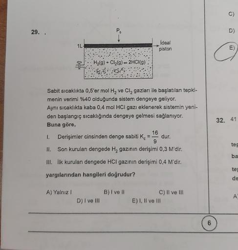 29..
D)
P
Į
1L-
ideal
piston
G
2: H2(g) + Cl2(9) = 2HCl(g)
$150
Sabit sıcaklıkta 0,5'er mol H2 ve Cl, gazları ile başlatılan tepki-
menin verimi %40 olduğunda sistem dengeye geliyor.
Aynı sıcaklıkta kaba 0,4 mol HCl gazı eklenerek sistemin yeni-
den başlan