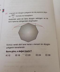 ç
ģ
37. n kenarlı bir düzgün çokgenin bir dış açısının ölçü-
360°
sü formülü ile hesaplanır.
Aşağıdaki şekil bir tane düzgün sekizgen ve iki
tane eşkenar dörtgenden oluşmuştur.
n
Kırmızı renkli dört tane kenar x kenarlı bir düzgün
çokgenin kenarlarıdır.
Buna göre, x değeri kaçtır?
A) 12 B) 18 C) 20
D) 24
E) 30
