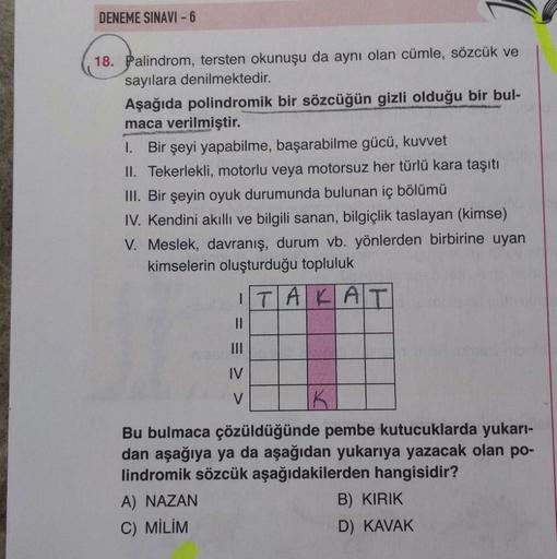 DENEME SINAVI - 6
18. Palindrom, tersten okunuşu da aynı olan cümle, sözcük ve
sayılara denilmektedir.
Aşağıda polindromik bir sözcüğün gizli olduğu bir bul-
maca verilmiştir.
1. Bir şeyi yapabilme, başarabilme gücü, kuvvet
II. Tekerlekli, motorlu veya mot