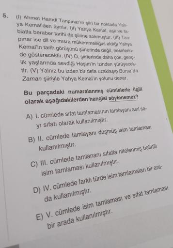 5.
(1) Ahmet Hamdi Tanpınar'ın şiiri bir noktada Yah-
ya Kemal'den ayrılır. (10) Yahya Kemal, aşk ve ta-
biatla beraber tarihi de şiirine sokmuştur. (III) Tan-
pinar ise dil ve misra mükemmelliğini aldığı Yahya
Kemal'in tarih görüşünü şiirlerinde değil, ne