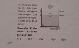 K
B
50cm
A
40cm
A seviyesine kadar
su ile dolu kaba
k cismi atıldığında
SIVI seviyesi Bye
yükseliyor ve kapta-
ki kütle artışı 40 gf
oluyor.
Buna göre, K cis-
minin Özkütlesi
kaç g/cm tür?
A) 2 B) 3
SU
yatay düzlem
C)4
D) 5
E) 6
104)