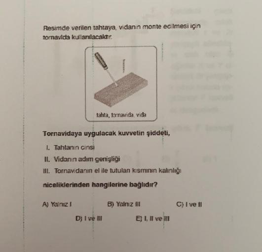 Resimde verilen tahtaya, vidanin monte edilmesi için
Tornavida kullanılacaktır.
CA
tahta, la navida vida
Tornavidaya uygulacak kuvvetin şiddeti,
I Tahtanın cinsi
IL Vidanın adım genişliği
III. Tornavidanın el ile tutulan kısmının kalinliği
niceliklerinden