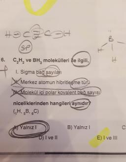 Hehesh
B
(SP
H
6. CH, ve BH, molekülleri ile ilgili,
H
f
I. Sigma baš sayıları
Merkez atomun hibritleşme türü
Molekül içi polar kovalent baš sayısı
niceliklerinden hangileri aynıdır?
(H, B, C)
5
6
Yalnız
B) Yalnız !
C
D) I ve II
E) I ve III