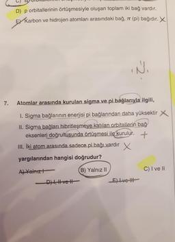 D) p orbitallerinin örtüşmesiyle oluşan toplam iki bağ vardır.
EY Karbon ve hidrojen atomları arasındaki bağ, at (pi) bağıdır. X
IN
7.
Atomlar arasında kurulan sigma ve pi bağlarıyla ilgili,
1. Sigma bağlarının enerjisi pi bağlarından daha yüksektir
II. Sigma bağları hibritleşmeye katılan orbitallerin bağ
eksenleri doğrultusunda örtüşmesi ile kurulur. +
III. İki atom arasında sadece pi bağı vardır
X
yargılarından hangisi doğrudur?
B) Yalnız 11
C) I ve It
A) Yalnız!
-D), H-vet
E) Lve
