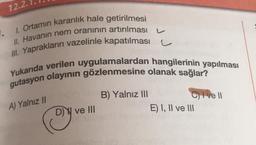 12.2.
1.
1. Ortamın karanlık hale getirilmesi
II. Havanın nem oranının artırılması
III. Yaprakların vazelinle kapatılması
Yukarıda verilen uygulamalardan hangilerinin yapılması
gutasyon olayının gözlenmesine olanak sağlar?
B) Yalnız III
C) I ve 11
DW ve III
E) I, II ve III
A) Yalnız II
