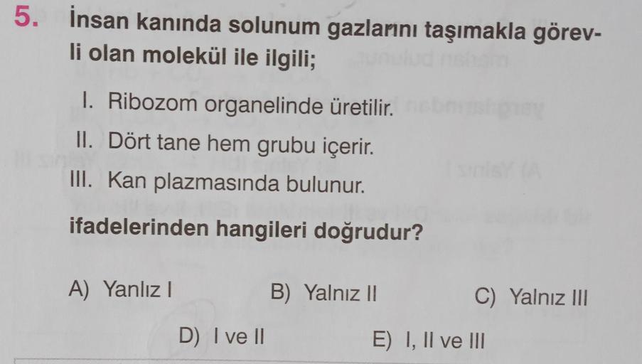 5. İnsan kanında solunum gazlarını taşımakla görev-
li olan molekül ile ilgili;
I. Ribozom organelinde üretilir.
II. Dört tane hem grubu içerir.
III. Kan plazmasında bulunur.
ifadelerinden hangileri doğrudur?
A) Yanlız !
B) Yalnız II
C) Yalnız III
D) I ve