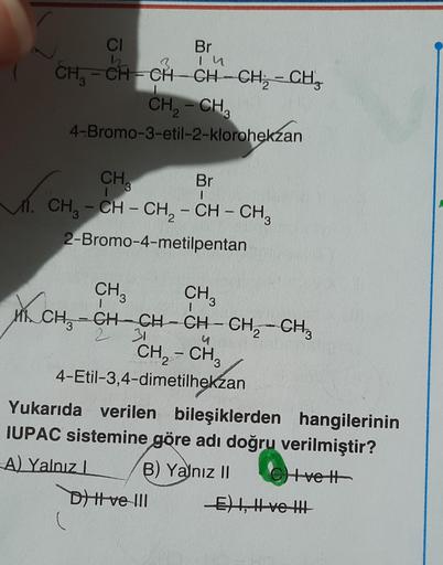 Br
In
3
CI
h
CH, – CH=CH-CH-CH; - CHE
-
CH2 - CH3
4-Bromo-3-etil-2-klorohekzan
I
2
wa
CH,
Br
11. CH3 - CH - CH2 - CH - CH3
2-Bromo-4-metilpentan
1
--
I
4
-
CH3
CH3
Wh CH, -CH-CH-CH-CH2 - CH,
-
2 31
CH2 - CH3
4-Etil-3,4-dimetilhekzan
Yukarıda verilen bileşi