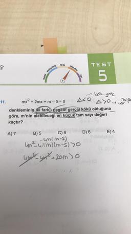 Orta
orta-Zor
TEST
8
do
Kolay-Orta
Zor
5
kole por
11.
mx2 + 2mx + m - 5 = 0
Aco
ao cafe
denkleminin iki fark) negatif gerçel kökü olduğuna
göre, m'nin alabileceği en küçük tam sayı değeri
kaçtır?
A) 7
E) 4
B) 5 C) 8 D) 6
-wolm-s).
lim²uilmlm-s) 70
2
SO)
wish you hom so
