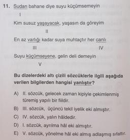 11. Sudan bahane diye suyu küçümsemeyin
1
Kim susuz yaşayacak, yaşasın da göreyim
II
En az varlığı kadar suya muhtaçtır her canlı
IV
Suyu küçümseyene, gelin deli demeyin
V
Bu dizelerdeki altı çizili sözcüklerle ilgili aşağıda
verilen bilgilerden hangisi yanlıştır?
A) II. sözcük, gelecek zaman kipiyle çekimlenmiş
türemiş yapılı bir fiildir.
B) III. sözcük, üçüncü tekil iyelik eki almıştır.
C) IV. sözcük, yalın hâldedir.
D) I. sözcük, ayrılma hâl eki almıştır.
E) V. sözcük, yönelme hâl eki almış adlaşmış sifattır.