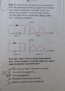 7.
Bilgi: Bir alternatif akım kaynağına diyot ve direnç Şekil
l'deki gibi bağlandığında dirençten geçen akimin zamana
bağlı değişim grafiği Şekil - Il'deki gibi olurken, aynı
devreye sığaç da Şekil - III'deki gibi bağlandığında,
dirençten geçen akımın zamana bağlı değişim grafiği
Şekil - IV'teki gibi olmaktadır.
Akim
Zaman
0
Şekil - 1
Şekil - 11
Akim
Zaman
0
Şekil - III
Şekil - IV
Buna göre, sığacın dirence paralel bağlandığında
akım - zaman grafiğinin bu şekilde değişmesi, sığacın
hangi özelliğinden kaynaklanmıştır?
A) Kapısında yarı iletken malzemeler bulunması
B) Tek yönlü akım geçirmesi
Yük depolayabilmesi
Devrelerde anahtar görevi görmesi
E) Ozerine uygulanan gerilim yükseltmesi
D