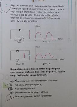 7.
Bilgi: Bir alternatif akım kaynağına diyot ve direnç Şekil
l'deki gibi bağlandığında dirençten geçen akimin zamana
bağlı değişim grafiği Şekil - Il'deki gibi olurken, aynı
devreye sığaç da Şekil - III'deki gibi bağlandığında,
dirençten geçen akımın zamana bağlı değişim grafiği
Şekil - IV'teki gibi olmaktadır.
Akim
Zaman
0
Şekil - 1
Şekil - 11
Akim
Zaman
0
Şekil - III
Şekil - IV
Buna göre, sığacın dirence paralel bağlandığında
akım - zaman grafiğinin bu şekilde değişmesi, sığacın
hangi özelliğinden kaynaklanmıştır?
A) Kapısında yarı iletken malzemeler bulunması
B) Tek yönlü akım geçirmesi
Yük depolayabilmesi
Devrelerde anahtar görevi görmesi
E) Ozerine uygulanan gerilim yükseltmesi
D
