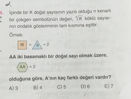 2
4. İçinde bir k doğal sayısının yazılı olduğu n kenarlı
bir çokgen sembolünün değeri, VK köklü sayısı-
nin ondalık gösteriminin tam kısmına eşittir.
Örnek:
16
=
9
= 2
AA iki basamaklı bir doğal sayı olmak üzere,
AA) = 2
olduğuna göre, A'nın kaç farklı değeri vardır?
A) 3 B) 4 C) 5 D) 6 E) 7