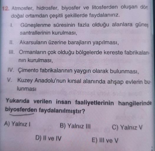 12. Atmosfer, hidrosfer, biyosfer ve litosferden oluşan dön
doğal ortamdan çeşitli şekillerde faydalanırız.
1. Güneşlenme süresinin fazla olduğu alanlara güneş
santrallerinin kurulması,
II. Akarsuların üzerine barajların yapılması,
III. Ormanların çok oldu