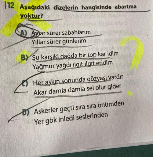 112 Aşağıdaki dizelerin hangisinde abartma
yoktur?
A) Aylar sürer sabahlarım
Yıllar sürer günlerim
B) Şu karşıki dağda bir top kar idim
Yağmur yağdı ilgit ilgit eridim
Her aşkın sonunda gözyaşı vardır
Akar damla damla sel olur gider
Askerler geçti sıra sır