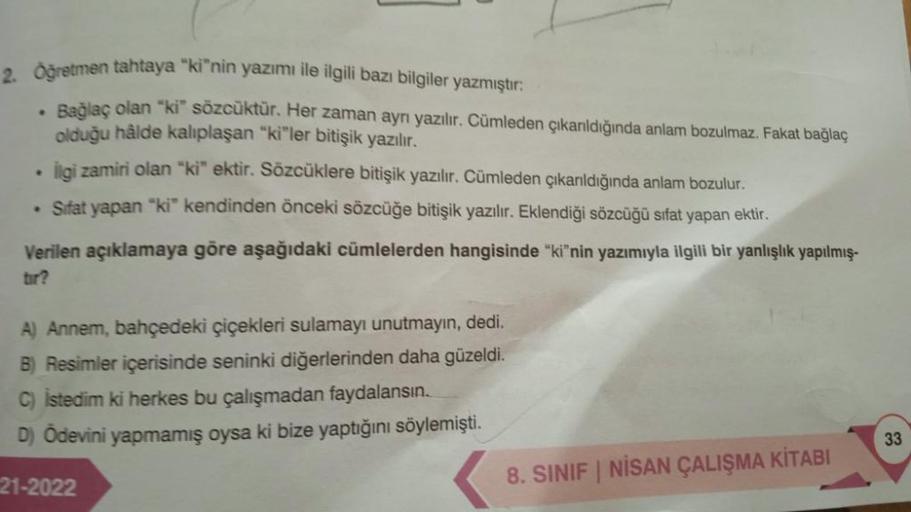 .
2. Öğretmen tahtaya "ki"nin yazımı ile ilgili bazı bilgiler yazmıştır:
Bağlaç olan "ki" sözcüktür. Her zaman ayrı yazılır. Cümleden çıkarıldığında anlam bozulmaz. Fakat bağlaç
olduğu hâlde kalıplaşan "ki"ler bitişik yazılır.
ligi zamiri olan "ki" ektir.