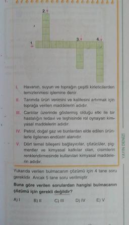 2.
Havanın, suyun ve topragın çeşitli kirleticilerden
temizlenmesi işlemine denir.
II. Tarımda ürün verimini ve kalitesini artırmak için
toprağa verilen maddelerin adıdır.
III. Canlılar üzerinde göstermiş olduğu etki ile bir
hastalığın tedavi ve teşhisinde rol oynayan kim-
yasal maddelerin adıdır.
IV. Petrol, doğal gaz ve bunlardan elde edilen ürün
lerle ilgilenen endüstri alanıdır.
V. Dont temel bileseni bağlayıcılar, çözücüler, pig-
mentler ve kimyasal katkılar olan, cisimlerin
renklendirmesinde kullanılan kimyasal maddele-
rin adıdır.
IZINGO NIYA
Yukarıda verilen bulmacanın çözümü için 4 tane soru
gereklidir. Ancak 5 tane soru verilmiştir.
Buna göre verilen sorulardan hangisi bulmacanın
çözümü için gerekli değildir?
A) B) 11 C) III
D) IV
EV