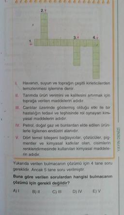 2.
Havanın, suyun ve topragın çeşitli kirleticilerden
temizlenmesi işlemine denir.
II. Tarımda ürün verimini ve kalitesini artırmak için
toprağa verilen maddelerin adıdır.
III. Canlılar üzerinde göstermiş olduğu etki ile bir
hastalığın tedavi ve teşhisinde rol oynayan kim-
yasal maddelerin adıdır.
IV. Petrol, doğal gaz ve bunlardan elde edilen ürün
lerle ilgilenen endüstri alanıdır.
V. Dont temel bileseni bağlayıcılar, çözücüler, pig-
mentler ve kimyasal katkılar olan, cisimlerin
renklendirmesinde kullanılan kimyasal maddele-
rin adıdır.
IZINGO NIYA
Yukarıda verilen bulmacanın çözümü için 4 tane soru
gereklidir. Ancak 5 tane soru verilmiştir.
Buna göre verilen sorulardan hangisi bulmacanın
çözümü için gerekli değildir?
A) B) 11 C) III
D) IV
EV
