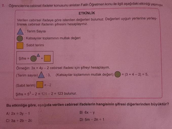 7. Öğrencilerine cebirsel ifadeler konusunu anlatan Fatih Öğretmen konu ile ilgili aşağıdaki etkinliği yapmıştır.
ETKİNLİK
Verilen cebirsel ifadeye göre istenilen değerleri bulunuz. Değerleri uygun yerlerine yerleş-
tirerek cebirsel ifadenin şifresini hesa