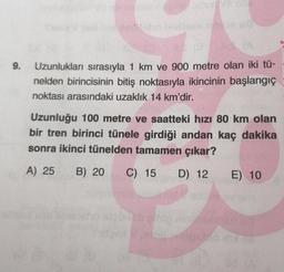 9.
Uzunlukları sırasıyla 1 km ve 900 metre olan iki tü-
nelden birincisinin bitiş noktasıyla ikincinin başlangıç
noktası arasındaki uzaklık 14 km'dir.
Uzunluğu 100 metre ve saatteki hızı 80 km olan
bir tren birinci tünele girdiği andan kaç dakika
sonra ikinci tünelden tamamen çıkar?
A) 25
B) 20 C) 15
D) 12
E) 10
