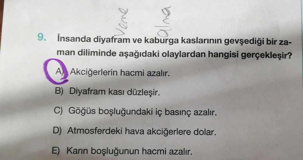 Vene
alna
9.
İnsanda diyafram ve kaburga kaslarının gevşediği bir za-
man diliminde aşağıdaki olaylardan hangisi gerçekleşir?
A) Akciğerlerin hacmi azalır.
B) Diyafram kası düzleşir.
C) Göğüs boşluğundaki iç basınç azalır.
D) Atmosferdeki hava akciğerlere