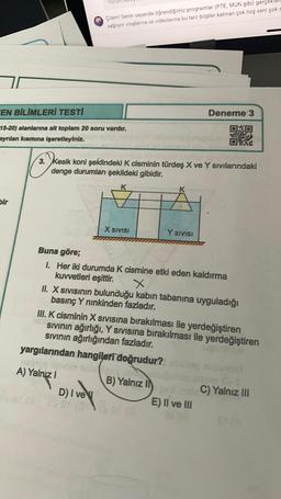 Çilern! Senin sayende öğrendiğimiz programlar (PTE, MUN gibi) gerçekle
sağıyor vloglarına ve videolarına bu tarz bilgiler katman çok hoş seni çok s
FEN BİLİMLERİ TESTI
Deneme 3
15-20) alanlarına ait toplam 20 soru vardır.
ayrılan kısmına işaretleyiniz.
3. kesik koni şeklindeki K cisminin türdeş X ve Y sivilarındaki
denge durumları şekildeki gibidir.
K
Bir
X SIVISI
Y SIVISI
Buna göre;
1. Her iki durumda k cismine etki eden kaldırma
kuvvetleri eşittir.
II. X Sivisinin bulunduğu kabin tabanına uyguladığı
basınç Y ninkinden fazladır.
III. K cisminin X sivisina bırakılması ile yerdeğiştiren
sivinin ağırlığı, Y sivisina bırakılması ile yerdeğiştiren
Sivinin ağırlığından fazladır.
yargılarından hangileri doğrudur?
A) Yalnız
B) Yalnız IN
C) Yalnız III
D) I vey
E) Il ve III

