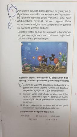 Denizlerde bulunan batik gemileri su yüzeyine çi-
karabilmek için kaldırma kuvvetinden faydalanılır.
Bu işlemde geminin çeşitli yerlerine, içine hava
doldurulabilen dayanikli balonlar bağlanır. Daha
sonra balonların içine hava pompalanarak geminin
su yüzeyine çıkması sağlanır.
Şekildeki batik gemiyi su yüzeyine çıkarabilmek
için geminin uçlarına k ve L balonları bağlanarak
balonlara hava pompalaniyor.
su
3
Geminin ağırlık merkezinin K balonunun bağ-
landığı uca daha yakın olduğu bilindiğine göre;
Geminin su yüzeyine çıkabilmesi için balonlara ve
gemiye etki eden kaldırma kuvvetlerinin bileşkesi-
nin geminin ağırlığından büyük olması gerekir.
II. Geminin yatay doğrultuda su yüzeyine doğru
hareket edebilmesi için k balonunun hacmi
daha büyük olacak şekilde hava pompalanma-
si gerekir
III. K ve L balonlarının hacimleri eşit olursa gemi
yükselirken yatay doğrultuda kalamaz.
yargılarından hangileri doğrudur?
A) Yalniz ! B) Yalnız 11 C) I ve 11
D) I ve ili
E) I, II ve III