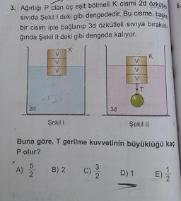 5.
3. Ağırlığı P olan üç eşit bölmeli K cismi 2d özkütleli
sivida Şekil I deki gibi dengededir. Bu cisme, başka
bir cisim iple bağlanıp 3d özkütleli siviya bırakıldı.
ğında Şekil II deki gibi dengede kalıyor.
V
K
V
V
V
V
V
BT
2d
3d
Şeki!
Şekil II
Buna göre, T gerilme kuvvetinin büyüklüğü kaç
P olur?
P
A)
5
2
B) 2
C
3
C)
2
D) 1
E)
2
