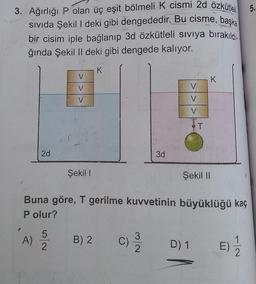 5.
3. Ağırlığı P olan üç eşit bölmeli K cismi 2d özkütleli
sivida Şekil I deki gibi dengededir. Bu cisme, başka
bir cisim iple bağlanıp 3d özkütleli siviya bırakıldı.
ğında Şekil II deki gibi dengede kalıyor.
V
K
V
V
V
V
V
BT
2d
3d
Şeki!
Şekil II
Buna göre, T gerilme kuvvetinin büyüklüğü kaç
P olur?
P
A)
5
2
B) 2
C
3
C)
2
D) 1
E)
2
