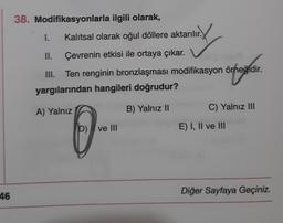 38. Modifikasyonlarla ilgili olarak,
1.
Kalitsal olarak oğul döllere aktarılır.
II.
Çevrenin etkisi ile ortaya çıkar.
III. Ten renginin bronzlaşması modifikasyon örneğidir.
yargılarından hangileri doğrudur?
organ
A) Yalnız
B) Yalnız 11
C) Yalnız III
0-
D) ve III
E) I, II ve III
46
Diğer Sayfaya Geçiniz.