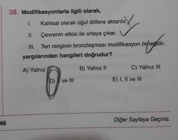 38. Modifikasyonlarla ilgili olarak,
1.
Kalitsal olarak oğul döllere aktarılır.
II.
Çevrenin etkisi ile ortaya çıkar.
III. Ten renginin bronzlaşması modifikasyon örneğidir.
yargılarından hangileri doğrudur?
organ
A) Yalnız
B) Yalnız 11
C) Yalnız III
0-
D) ve III
E) I, II ve III
46
Diğer Sayfaya Geçiniz.
