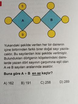 5
A
B
9
Yukarıdaki şekilde verilen her bir dairenin
içine birbirinden farklı birer doğal sayı yazıla-
caktır. Bu sayılardan ikisi şekilde verilmiştir.
Bulundukları dörtgenin köşelerindeki daire-
lerde yazan dört sayının çarpımına eşit olan
A ve B sayıları aralarında asaldır.
Buna göre A+B en az kaçtır?
A) 162
B) 191
C) 258
D) 289
