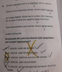 8. Sanatçı, sanatının sirrini iyi bildikten sonra, eserinin
II
bireyci ya da toplumsal olması, sanat değeri taşıması
için engel değildir. Bizde ise iki yoldan birini deneyen-
ler ne yazık ki öbürüne yaşama hakkı tanımıyor.
IV
Toplumsal sanattan yana olanlar, bireyci sanat eserine
V
dudak büküyorlar.
Bu parçada altı çizili sözcüklerle ilgili aşağıdakiler-
den hangisi söylenemez?
1. sözcük, iyelik eki almıştır.
Bl II. sözcük, sifat-fiil eki almıştır.
III
. sözcük, belirtme durumu eki almıştır.
D) IV. sözcük, yalın durumdadır.
BV. sözcük, ad tamlamasında tamlayan durumun-
dadır.
mer