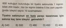 600 koltuğun bulunduğu bir tiyatro salonunda 1 kişinin
bileti 200 liradır. Her bir kişinin biletine 5 lira zam yapıldı-
ğında izleyici sayısı 10 azalmaktadır.
Tiyatro salonunun en fazla parayı kazanması için
salona kaç tane izleyici gelmelidir?
A) 540
B) 500
C) 480
D) 450
E) 400
