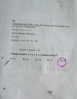 61.
Rakamları birbirinden farklı dört basamaklı xyzt doğal sayı-
ları için bir f fonksiyonu
f(xyzt) = x.y + 2 +t
biçiminde tanımlanıyor.
Örnek;
f(2304) = 2.3 + 0 + 4 = 10
f(xyzt) = f(zytx) = 17
olduğuna göre, x+y+z+t toplamı kaçtır?
-3
A) 14
B) 15
C) 16
D) 17
E) 18
12