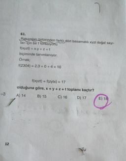 61.
Rakamları birbirinden farklı dört basamaklı xyzt doğal sayı-
ları için bir f fonksiyonu
f(xyzt) = x.y + 2 +t
biçiminde tanımlanıyor.
Örnek;
f(2304) = 2.3 + 0 + 4 = 10
f(xyzt) = f(zytx) = 17
olduğuna göre, x+y+z+t toplamı kaçtır?
-3
A) 14
B) 15
C) 16
D) 17
E) 18
12
