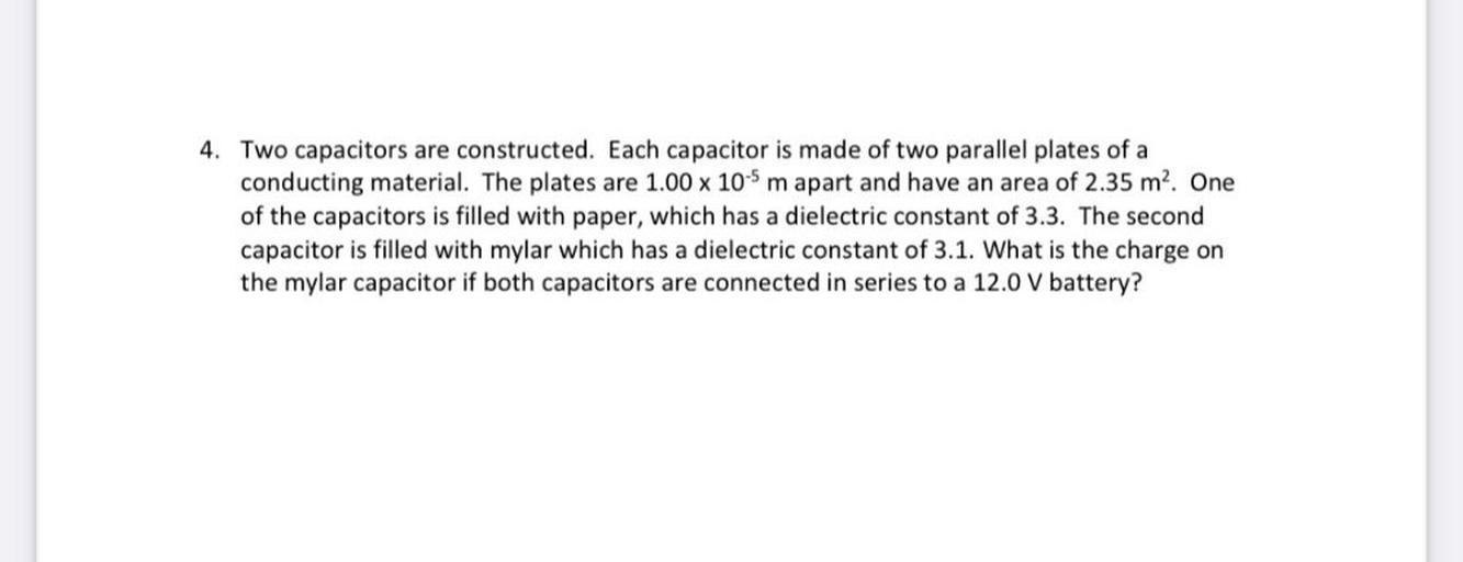 4. Two capacitors are constructed. Each capacitor is made of two parallel plates of a
conducting material. The plates are 1.00 x 10-5 m apart and have an area of 2.35 m². One
of the capacitors is filled with paper, which has a dielectric constant of 3.3. The second
capacitor is filled with mylar which has a dielectric constant of 3.1. What is the charge on
the mylar capacitor if both capacitors are connected in series to a 12.0 V battery?
