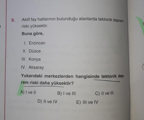 9.
a
Aktif fay hatlarının bulunduğu alanlarda tektonik deprem
riski yüksektir.
Buna göre,
I. Erzincan
II. Düzce
III. Konya
IV. Aksaray
Yukarıdaki merkezlerden hangisinde tektonik dep-
rem riski daha yüksektir?
A) I ve II
B) I ve III
C) II ve III
D) II ve IV
E) III ve IV