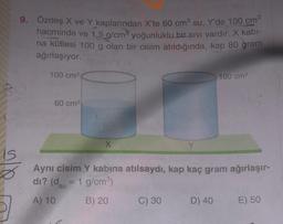 9. Özdeş X ve Y kaplarından X'te 60 cm su, Y'de 100 cm
hacminde ve 1,5 g/cm yoğunluklu bir sivi vardır. X kabl-
na kütlesi 100 g olan bir cisim atıldığında, kap 80 gram
ağırlaşıyor.
100 cm
100 cm
60 cm
X
is
Ø
Aynı cisim Y kabına atılsaydı, kap kaç gram ağırlaşır-
di? (dsu = 1 g/cm)
A) 10
B) 20
C) 30
D) 40
E) 50