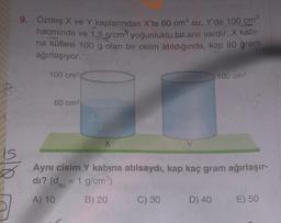 9. Özdeş X ve Y kaplarından X'te 60 cm su, Y'de 100 cm
hacminde ve 1,5 g/cm yoğunluklu bir sivi vardır. X kabl-
na kütlesi 100 g olan bir cisim atıldığında, kap 80 gram
ağırlaşıyor.
100 cm
100 cm
60 cm
X
is
Ø
Aynı cisim Y kabına atılsaydı, kap kaç gram ağırlaşır-
di? (dsu = 1 g/cm)
A) 10
B) 20
C) 30
D) 40
E) 50
