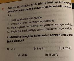 8. Türkiye'de, ekinoks tarihlerinde İzmit ve Antalya'da
Güneş'in aynı anda doğup aynı anda batması bu iki ken-
tin;
1. yerel saatlerinin aynı olduğu,
II. aynı anda, aynı mevsimlerin yaşandığı,
III. gece-gündüz uzunluklarının yıl boyunca aynı olduğu,
IV. ba